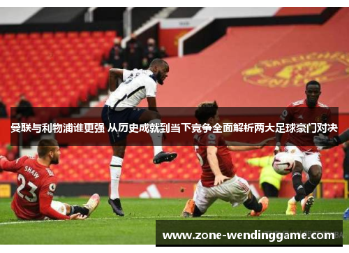 曼联与利物浦谁更强 从历史成就到当下竞争全面解析两大足球豪门对决