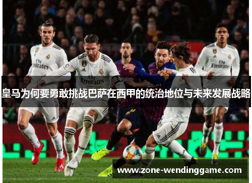 皇马为何要勇敢挑战巴萨在西甲的统治地位与未来发展战略