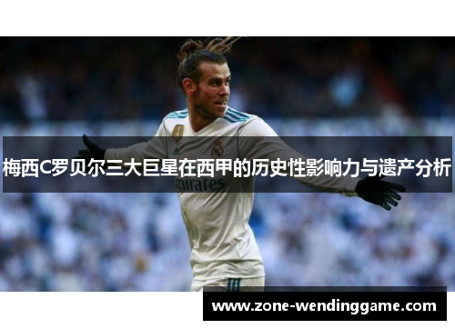 梅西C罗贝尔三大巨星在西甲的历史性影响力与遗产分析