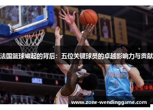 法国篮球崛起的背后：五位关键球员的卓越影响力与贡献