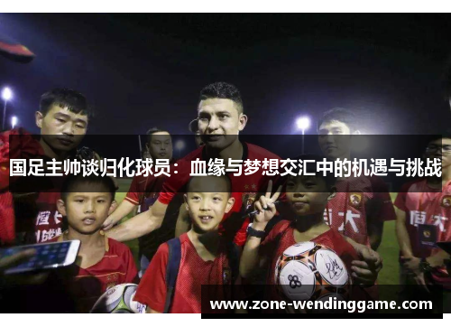 国足主帅谈归化球员：血缘与梦想交汇中的机遇与挑战