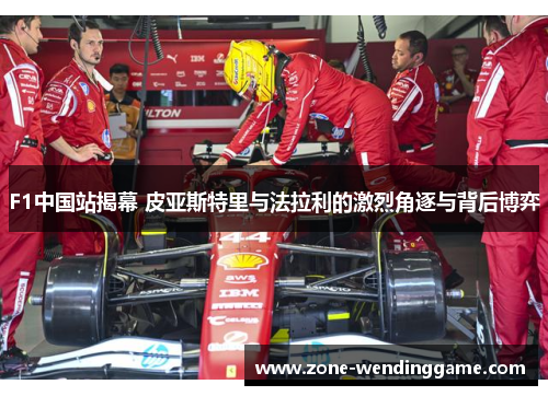 F1中国站揭幕 皮亚斯特里与法拉利的激烈角逐与背后博弈