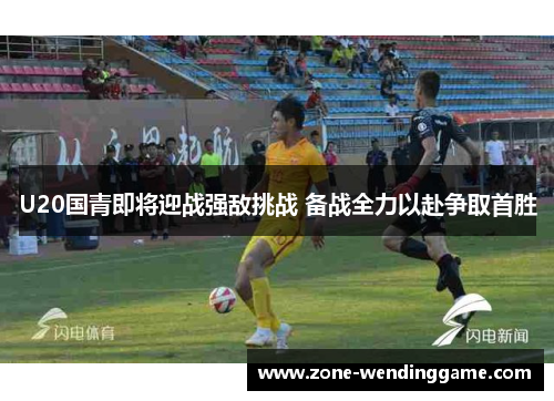 U20国青即将迎战强敌挑战 备战全力以赴争取首胜
