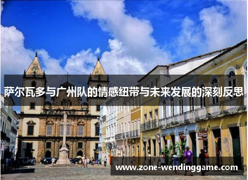 萨尔瓦多与广州队的情感纽带与未来发展的深刻反思