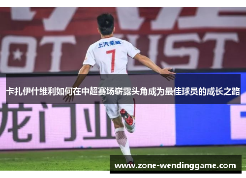 卡扎伊什维利如何在中超赛场崭露头角成为最佳球员的成长之路