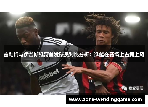 富勒姆与伊普斯维奇首发球员对比分析：谁能在赛场上占据上风