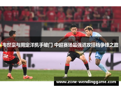 韦世豪与周定洋携手破门 中超赛场最强进攻搭档争锋之路